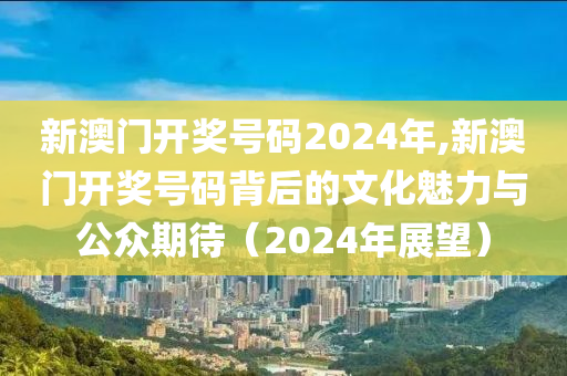 新澳门开奖号码2024年,新澳门开奖号码背后的文化魅力与公众期待（2024年展望）