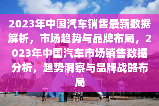 2023年中国汽车销售最新数据解析，市场趋势与品牌布局，2023年中国汽车市场销售数据分析，趋势洞察与品牌战略布局