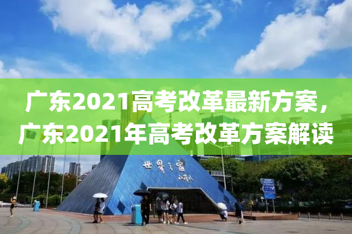 广东2021高考改革最新方案，广东2021年高考改革方案解读