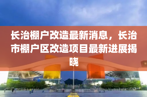 长治棚户改造最新消息，长治市棚户区改造项目最新进展揭晓