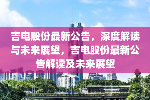 吉电股份最新公告，深度解读与未来展望，吉电股份最新公告解读及未来展望