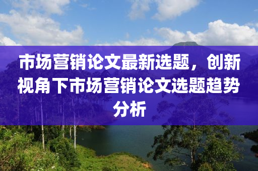 市场营销论文最新选题，创新视角下市场营销论文选题趋势分析