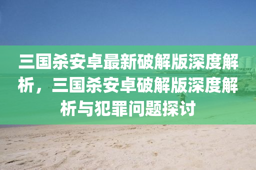 三国杀安卓最新破解版深度解析，三国杀安卓破解版深度解析与犯罪问题探讨