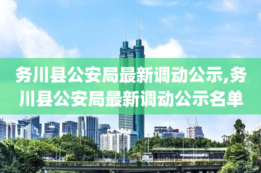 务川县公安局最新调动公示,务川县公安局最新调动公示名单