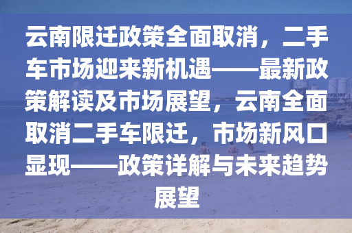 云南限迁政策全面取消，二手车市场迎来新机遇——最新政策解读及市场展望，云南全面取消二手车限迁，市场新风口显现——政策详解与未来趋势展望