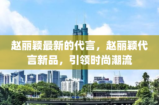 赵丽颖最新的代言，赵丽颖代言新品，引领时尚潮流