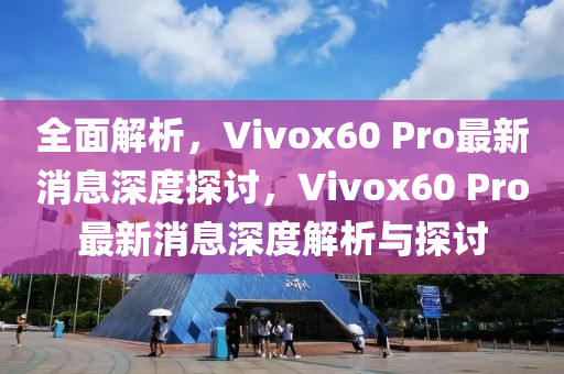 全面解析，Vivox60 Pro最新消息深度探讨，Vivox60 Pro最新消息深度解析与探讨