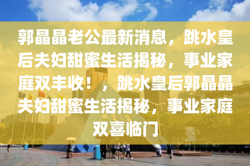 郭晶晶老公最新消息，跳水皇后夫妇甜蜜生活揭秘，事业家庭双丰收！，跳水皇后郭晶晶夫妇甜蜜生活揭秘，事业家庭双喜临门