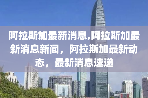 阿拉斯加最新消息,阿拉斯加最新消息新闻，阿拉斯加最新动态，最新消息速递