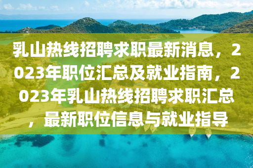 乳山热线招聘求职最新消息，2023年职位汇总及就业指南，2023年乳山热线招聘求职汇总，最新职位信息与就业指导