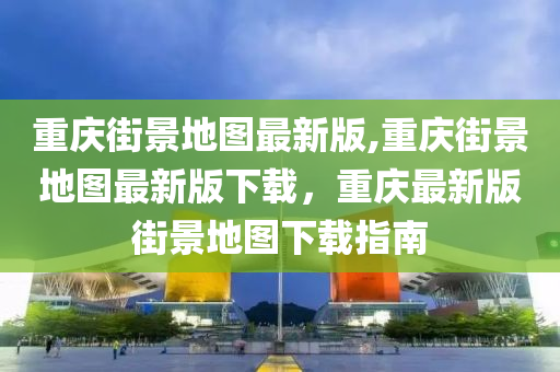 重庆街景地图最新版,重庆街景地图最新版下载，重庆最新版街景地图下载指南