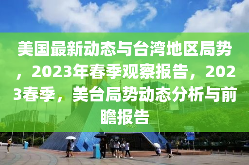 美国最新动态与台湾地区局势，2023年春季观察报告，2023春季，美台局势动态分析与前瞻报告