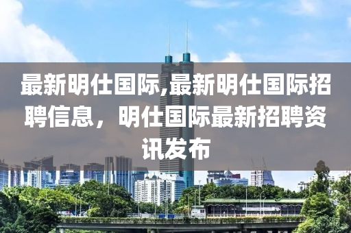 最新明仕国际,最新明仕国际招聘信息，明仕国际最新招聘资讯发布