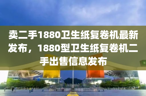 卖二手1880卫生纸复卷机最新发布，1880型卫生纸复卷机二手出售信息发布