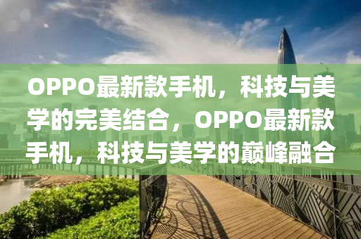 OPPO最新款手机，科技与美学的完美结合，OPPO最新款手机，科技与美学的巅峰融合