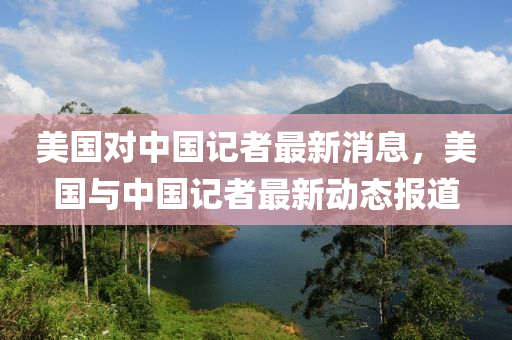 美国对中国记者最新消息，美国与中国记者最新动态报道