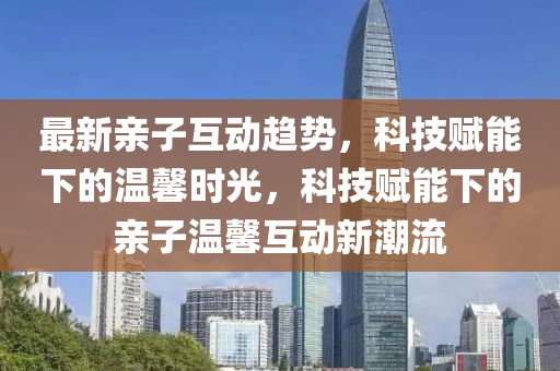 最新亲子互动趋势，科技赋能下的温馨时光，科技赋能下的亲子温馨互动新潮流