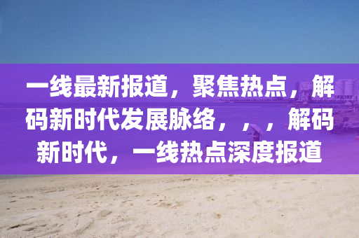 一线最新报道，聚焦热点，解码新时代发展脉络，，，解码新时代，一线热点深度报道