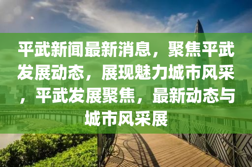 平武新闻最新消息，聚焦平武发展动态，展现魅力城市风采，平武发展聚焦，最新动态与城市风采展