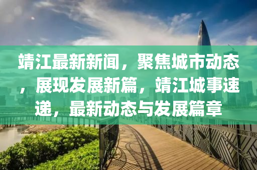 靖江最新新闻，聚焦城市动态，展现发展新篇，靖江城事速递，最新动态与发展篇章