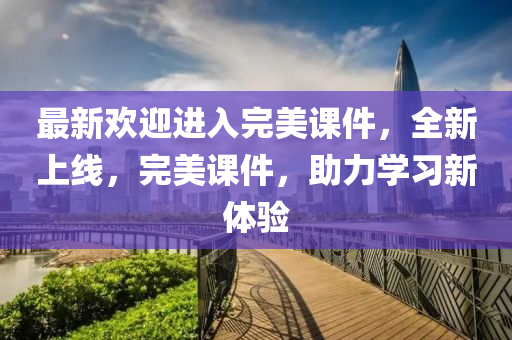 最新欢迎进入完美课件，全新上线，完美课件，助力学习新体验