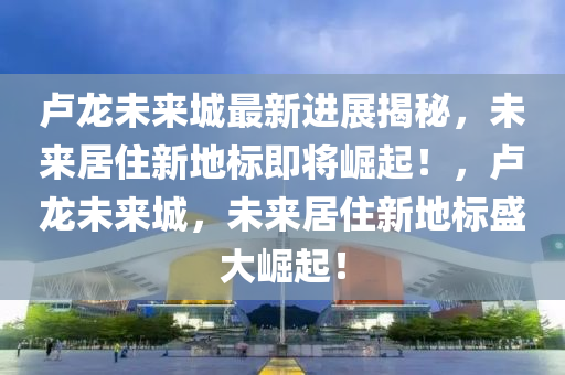 卢龙未来城最新进展揭秘，未来居住新地标即将崛起！，卢龙未来城，未来居住新地标盛大崛起！