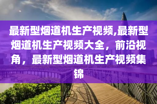 最新型烟道机生产视频,最新型烟道机生产视频大全，前沿视角，最新型烟道机生产视频集锦