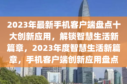 2023年最新手机客户端盘点十大创新应用，解锁智慧生活新篇章，2023年度智慧生活新篇章，手机客户端创新应用盘点