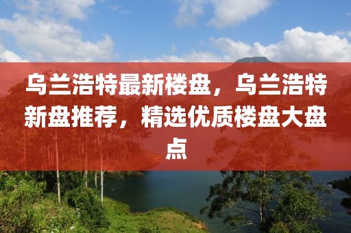 乌兰浩特最新楼盘，乌兰浩特新盘推荐，精选优质楼盘大盘点