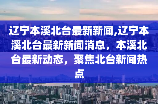 辽宁本溪北台最新新闻,辽宁本溪北台最新新闻消息，本溪北台最新动态，聚焦北台新闻热点