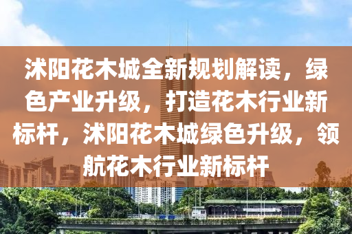 沭阳花木城全新规划解读，绿色产业升级，打造花木行业新标杆，沭阳花木城绿色升级，领航花木行业新标杆