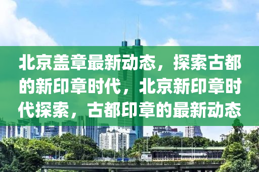 北京盖章最新动态，探索古都的新印章时代，北京新印章时代探索，古都印章的最新动态