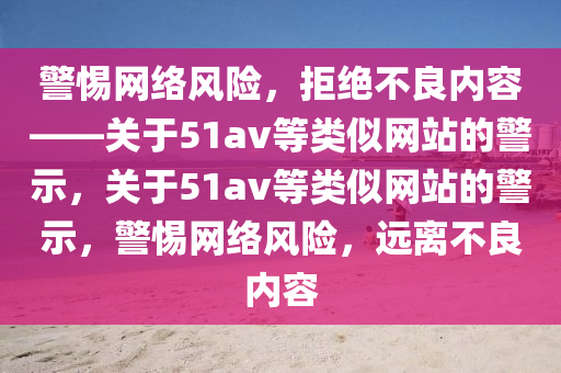 警惕网络风险，拒绝不良内容——关于51av等类似网站的警示，关于51av等类似网站的警示，警惕网络风险，远离不良内容