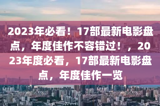 2023年必看！17部最新电影盘点，年度佳作不容错过！，2023年度必看，17部最新电影盘点，年度佳作一览