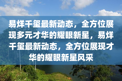 易烊千玺最新动态，全方位展现多元才华的耀眼新星，易烊千玺最新动态，全方位展现才华的耀眼新星风采