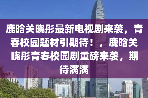 鹿晗关晓彤最新电视剧来袭，青春校园题材引期待！，鹿晗关晓彤青春校园剧重磅来袭，期待满满