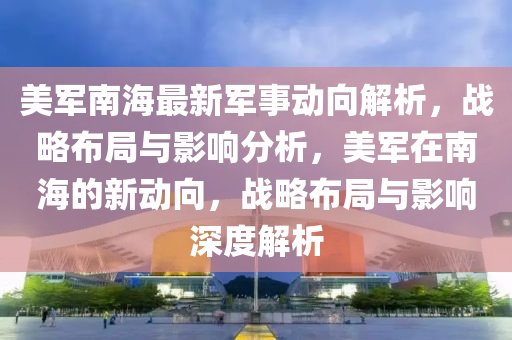 美军南海最新军事动向解析，战略布局与影响分析，美军在南海的新动向，战略布局与影响深度解析