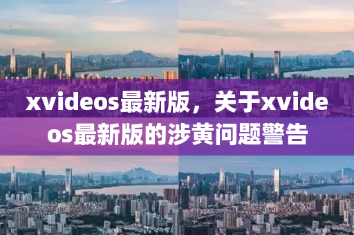 xvideos最新版，关于xvideos最新版的涉黄问题警告