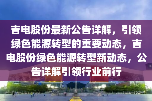 吉电股份最新公告详解，引领绿色能源转型的重要动态，吉电股份绿色能源转型新动态，公告详解引领行业前行