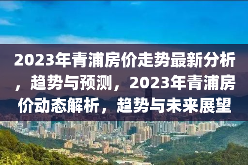 2023年青浦房价走势最新分析，趋势与预测，2023年青浦房价动态解析，趋势与未来展望