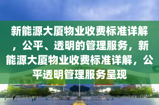 新能源大厦物业收费标准详解，公平、透明的管理服务，新能源大厦物业收费标准详解，公平透明管理服务呈现