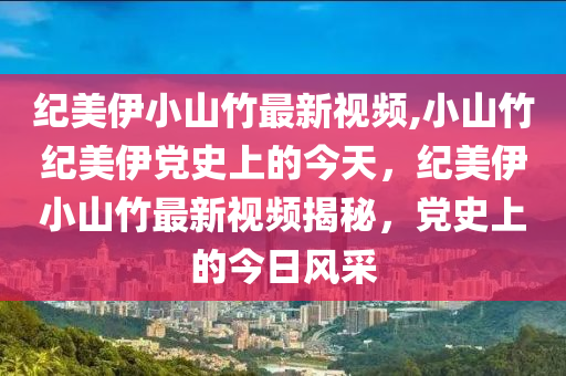 纪美伊小山竹最新视频,小山竹纪美伊党史上的今天，纪美伊小山竹最新视频揭秘，党史上的今日风采