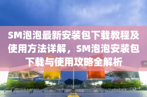 SM泡泡最新安装包下载教程及使用方法详解，SM泡泡安装包下载与使用攻略全解析