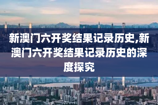 新澳门六开奖结果记录历史,新澳门六开奖结果记录历史的深度探究