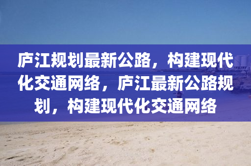 庐江规划最新公路，构建现代化交通网络，庐江最新公路规划，构建现代化交通网络