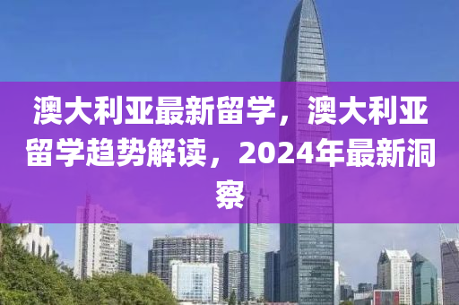 澳大利亚最新留学，澳大利亚留学趋势解读，2024年最新洞察