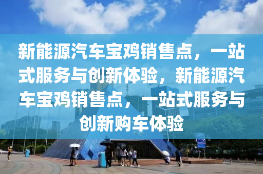 新能源汽车宝鸡销售点，一站式服务与创新体验，新能源汽车宝鸡销售点，一站式服务与创新购车体验