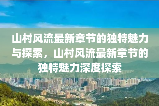 山村风流最新章节的独特魅力与探索，山村风流最新章节的独特魅力深度探索