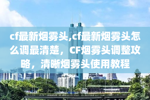 cf最新烟雾头,cf最新烟雾头怎么调最清楚，CF烟雾头调整攻略，清晰烟雾头使用教程