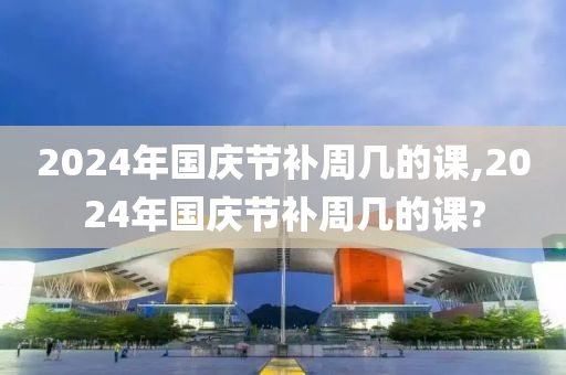 2024年国庆节补周几的课,2024年国庆节补周几的课?